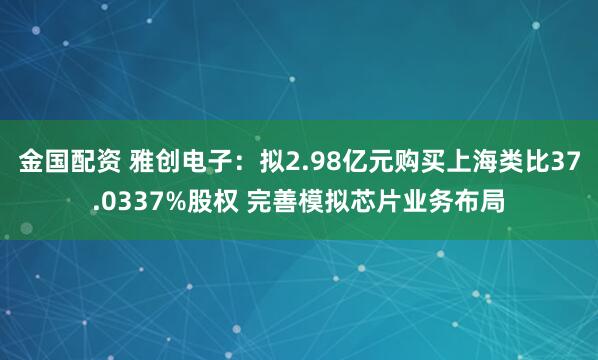 金国配资 雅创电子：拟2.98亿元购买上海类比37.0337%股权 完善模拟芯片业务布局