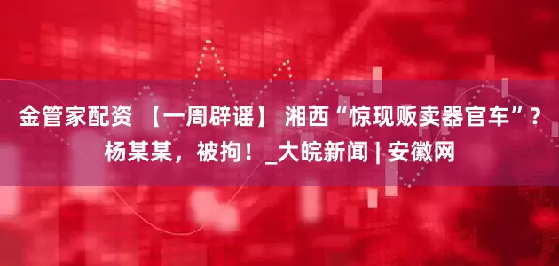 金管家配资 【一周辟谣】 湘西“惊现贩卖器官车”？杨某某，被拘！_大皖新闻 | 安徽网