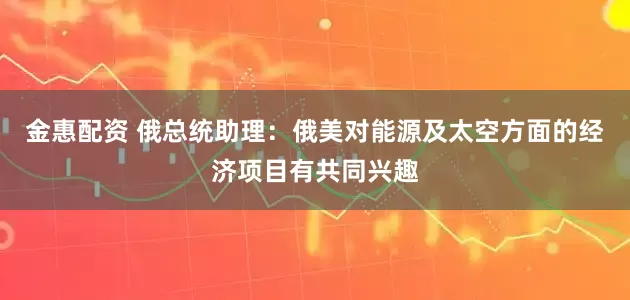 金惠配资 俄总统助理:俄美对能源及太空方面的经济项目有共同兴趣
