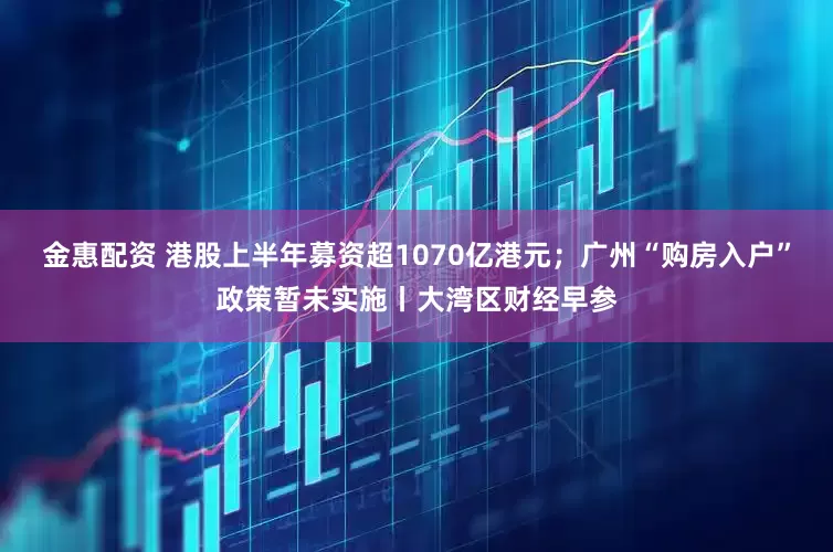 金惠配资 港股上半年募资超1070亿港元；广州“购房入户”政策暂未实施丨大湾区财经早参