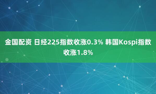 金国配资 日经225指数收涨0.3% 韩国Kospi指数收涨1.8%