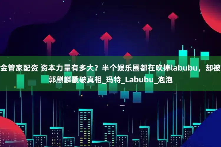 金管家配资 资本力量有多大？半个娱乐圈都在吹捧labubu，却被郭麒麟戳破真相_玛特_Labubu_泡泡