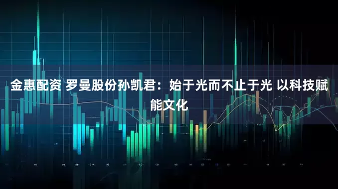 金惠配资 罗曼股份孙凯君:始于光而不止于光 以科技赋能文化