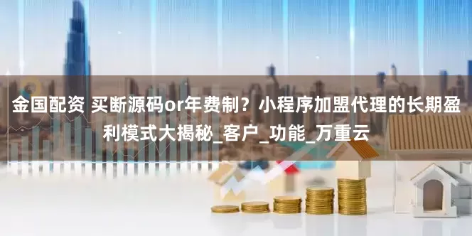金国配资 买断源码or年费制?小程序加盟代理的长期盈利模式大揭秘_客户_功能_万重云