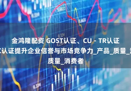 金鸿隆配资 GOST认证、CU - TR认证、EAC认证提升企业信誉与市场竞争力_产品_质量_消费者