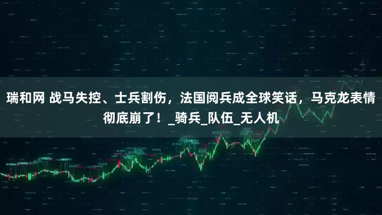 瑞和网 战马失控、士兵割伤，法国阅兵成全球笑话，马克龙表情彻底崩了！_骑兵_队伍_无人机