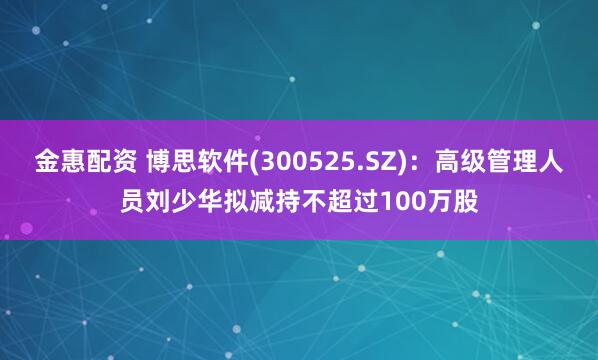 金惠配资 博思软件(300525.SZ)：高级管理人员刘少华拟减持不超过100万股