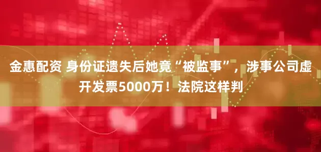 金惠配资 身份证遗失后她竟“被监事”，涉事公司虚开发票5000万！法院这样判