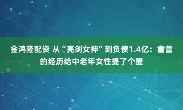金鸿隆配资 从“亮剑女神”到负债1.4亿：童蕾的经历给中老年女性提了个醒
