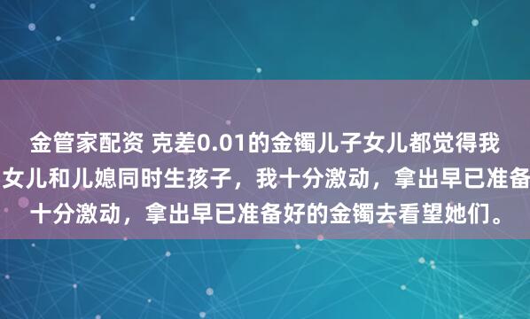 金管家配资 克差0.01的金镯儿子女儿都觉得我偏心 方嫣然林越方宇 女儿和儿媳同时生孩子，我十分激动，拿出早已准备好的金镯去看望她们。