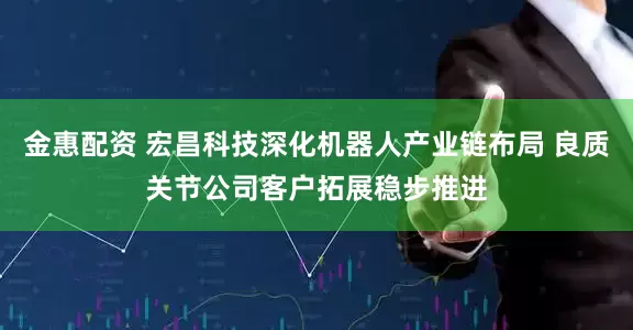 金惠配资 宏昌科技深化机器人产业链布局 良质关节公司客户拓展稳步推进