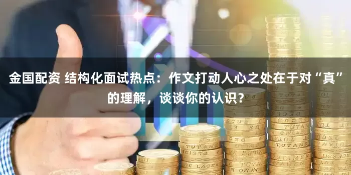 金国配资 结构化面试热点：作文打动人心之处在于对“真”的理解，谈谈你的认识？