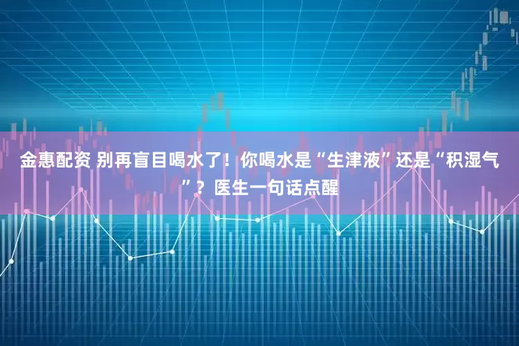 金惠配资 别再盲目喝水了！你喝水是“生津液”还是“积湿气”？医生一句话点醒