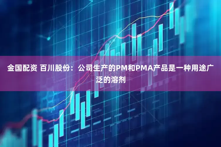 金国配资 百川股份：公司生产的PM和PMA产品是一种用途广泛的溶剂