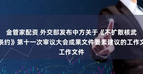 金管家配资 外交部发布中方关于《不扩散核武器条约》第十一次审议大会成果文件要素建议的工作文件